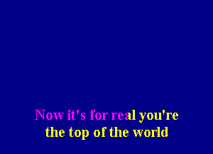 N ow it's for real you're
the top of the world