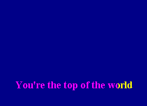 You're the top of the world