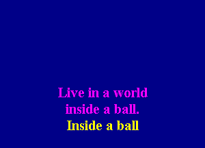 Live in a world
inside a ball.
Inside a ball