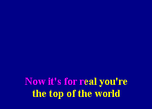 N ow it's for real you're
the top of the world