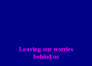 Leaving our worries
behind us