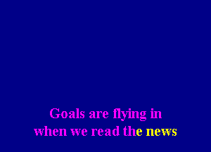 Goals are flying in
when we read the news