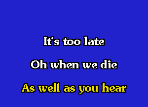 It's too late

Oh when we die

As well as you hear