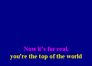 N ow it's for real,
you're the top of the world