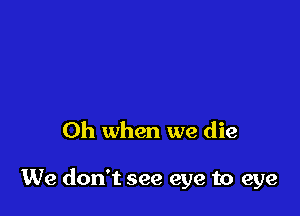 Oh when we die

We don't see eye to eye