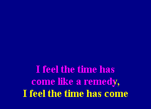 I feel the time has
come like a remedy,
I feel the time has come