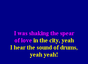 I was shaking the spear
of love in the city, yeah
I hear the sound of drums,
yeah yeah!