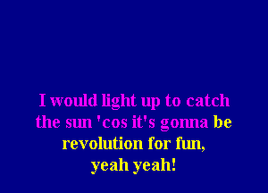 I would light up to catch
the sun 'cos it's gonna be
revolution for fun,
yeah yeah!
