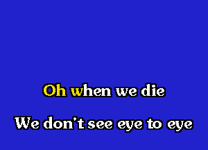 Oh when we die

We don't see eye to eye