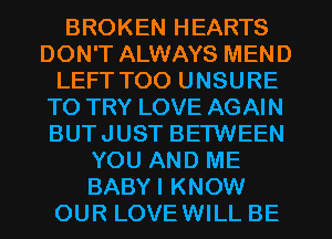 BROKEN HEARTS
DON'T ALWAYS MEND
LEFT T00 UNSURE
TO TRY LOVE AGAIN
BUTJUST BETWEEN
YOU AND ME
BABYI KNOW
OUR LOVEWILL BE