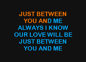 JUST BETWEEN
YOU AND ME
ALWAYS I KNOW
OUR LOVEWILL BE
JUST BETWEEN

YOU AND ME I