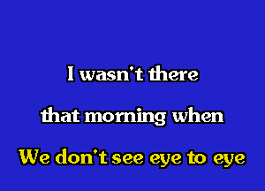 I wasn't there

that morning when

We don't see eye to eye