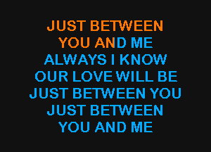 JUST BETWEEN
YOU AND ME
ALWAYS I KNOW
OUR LOVEWILL BE
JUST BETWEEN YOU
JUST BETWEEN
YOU AND ME