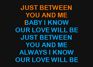 JUST BETWEEN
YOU AND ME
BABYI KNOW

OUR LOVEWILL BE

JUST BETWEEN

YOU AND ME

ALWAYS I KNOW
OUR LOVE WILL BE l