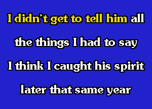 I didn't get to tell him all
the things I had to say
I think I caught his spirit

later that same year