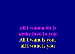 All I wanna do is

make love to you
All I want is you,
all I want is you