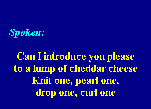 Sp ekem

Can I introduce you please
to a lump of cheddar cheese
Knit one, pearl one,
drop one, curl one