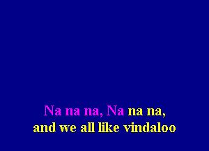 Na na na, Na na na,
and we all like vindaloo