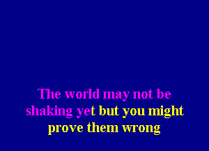The world may not be
shaking yet but you might
prove them wrong