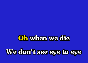 Oh when we die

We don't see eye to eye
