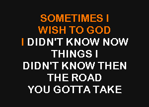 SOMETIMESI
WISH TO GOD
I DIDN'T KNOW NOW
THINGSI
DIDN'T KNOW THEN
THE ROAD
YOU GOTTATAKE