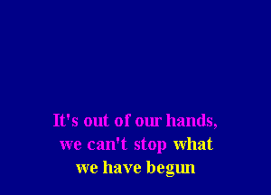 It's out of our hands,
we can't stop what
we have begun