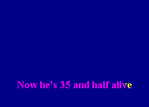Now he's 35 and half alive