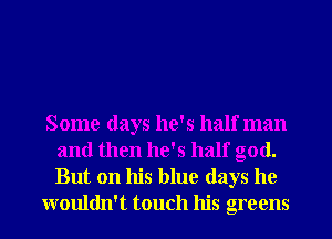 Some days he's half man
and then he's half god.
But on his blue days he

wouldn't touch his greens