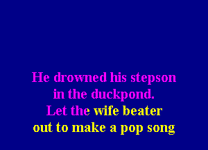 He drowned his stepson
in the (luckpond.
Let the wife beater
out to make a pop song
