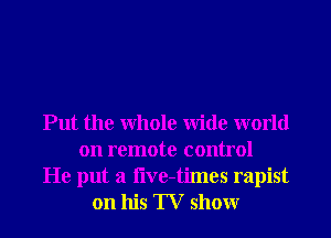 Put the Whole Wide world
on remote control
He put a i'lve-times rapist
on his TV showr
