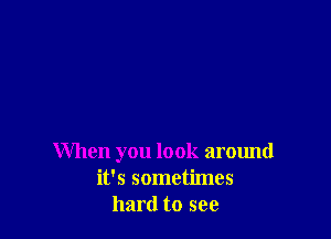 When you look around
it's sometimes
hard to see