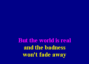 But the world is real
and the badness
won't fade away