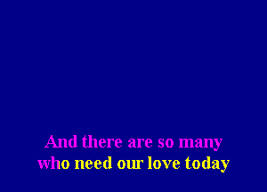 And there are so many
who need our love today