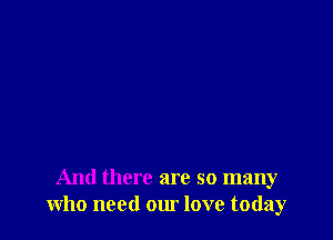 And there are so many
who need our love today