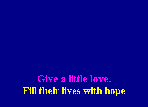 Give a little love.
Fill their lives With hope