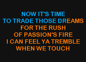 NOW IT'S TIME
TO TRADETHOSE DREAMS
FOR THE RUSH
0F PASSION'S FIRE
I CAN FEEL YA TREMBLE
WHEN WETOUCH