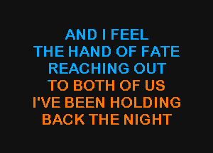 AND I FEEL
THE HAND OF FATE
REACHING OUT
TO BOTH OF US
I'VE BEEN HOLDING
BACKTHE NIGHT