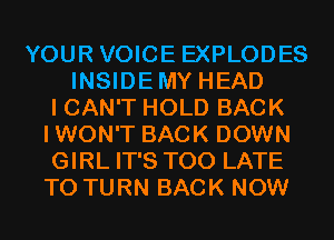 YOUR VOICE EXPLODES
INSIDEMY HEAD
I CAN'T HOLD BACK
IWON'T BACK DOWN
GIRL IT'S TOO LATE
T0 TURN BACK NOW