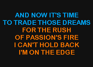 AND NOW IT'S TIME
TO TRADETHOSE DREAMS
FOR THE RUSH
0F PASSION'S FIRE
I CAN'T HOLD BACK
I'M ON THE EDGE