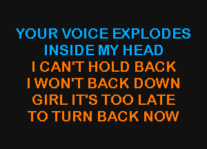 YOUR VOICE EXPLODES
INSIDEMY HEAD
I CAN'T HOLD BACK
IWON'T BACK DOWN
GIRL IT'S TOO LATE
T0 TURN BACK NOW