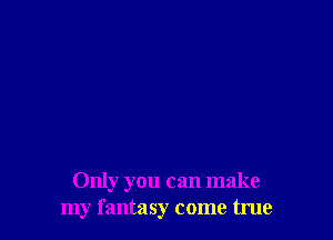 Only you can make
my fantasy come true
