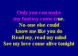 Only you can make
my fantasy come true.
N o-one else could
knowr me like you do
Read my, read my mind
See my love come alive tonight