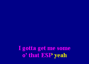 I gotta get me some
0' that ESP yeah