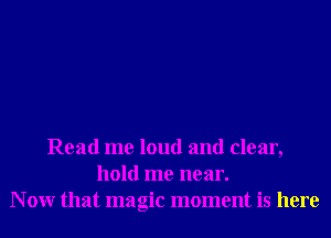 Read me loud and clear,
hold me near.
N 0W that magic moment is here