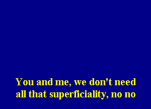 You and me, we don't need
all that superl'lciality, no no