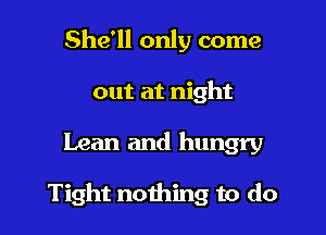 She'll only come
out at night

Lean and hungry

Tight nothing to do