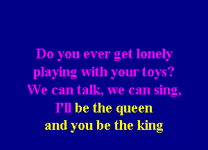 Do you ever get lonely
playing with your toys?
We can talk, we can sing,
I'll be the queen

and you be the king l