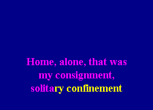 Home, alone, that was
my consignment,

solitary confmement l