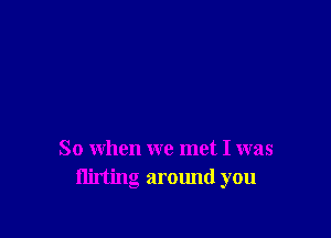 So when we met I was
flirting around you