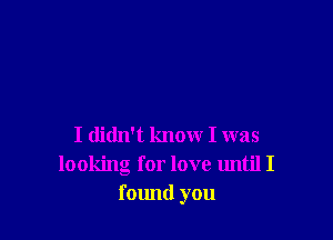 I didn't know I was
looking for love until I
found you